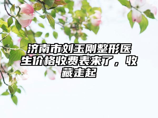 济南市刘玉刚整形医生价格收费表来了，收藏走起