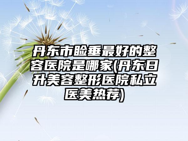 丹东市睑垂最好的整容医院是哪家(丹东日升美容整形医院私立医美热荐)