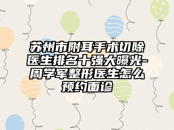 苏州市附耳手术切除医生排名十强大曝光-周学军整形医生怎么预约面诊