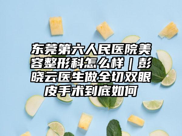 东莞第六人民医院美容整形科怎么样｜彭晓云医生做全切双眼皮手术到底如何