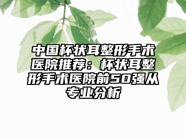 中国杯状耳整形手术医院推荐：杯状耳整形手术医院前50强从专业分析