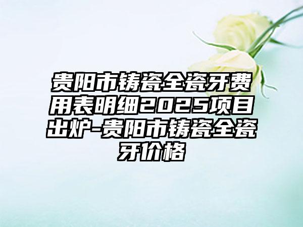 贵阳市铸瓷全瓷牙费用表明细2025项目出炉-贵阳市铸瓷全瓷牙价格