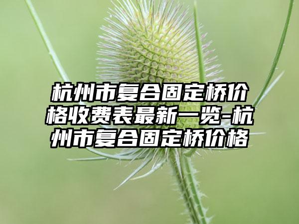 杭州市复合固定桥价格收费表最新一览-杭州市复合固定桥价格