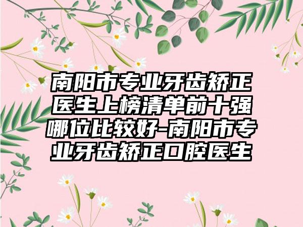 南阳市专业牙齿矫正医生上榜清单前十强哪位比较好-南阳市专业牙齿矫正口腔医生