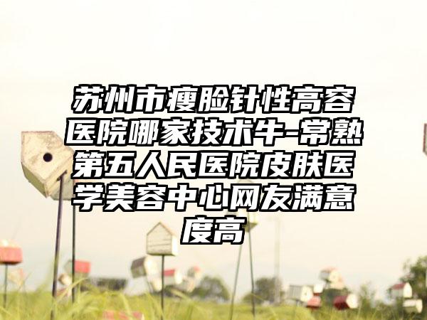 苏州市瘦脸针性高容医院哪家技术牛-常熟第五人民医院皮肤医学美容中心网友满意度高
