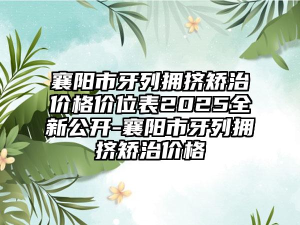 襄阳市牙列拥挤矫治价格价位表2025全新公开-襄阳市牙列拥挤矫治价格