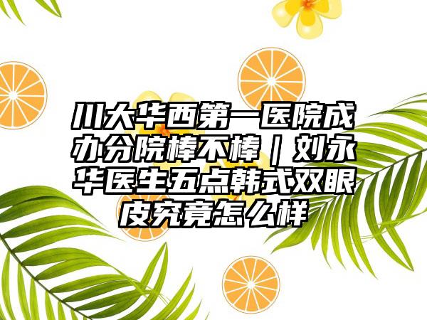 川大华西第一医院成办分院棒不棒｜刘永华医生五点韩式双眼皮究竟怎么样