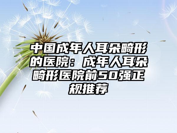 中国成年人耳朵畸形的医院：成年人耳朵畸形医院前50强正规推荐