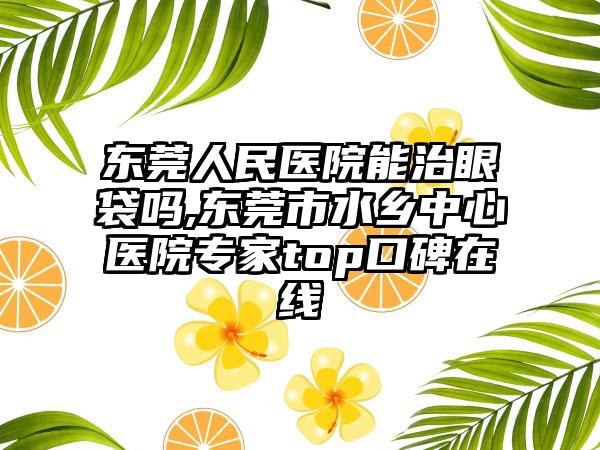 东莞人民医院能治眼袋吗,东莞市水乡中心医院专家top口碑在线