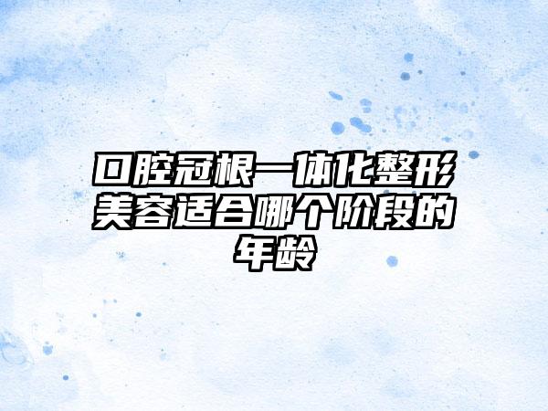 口腔冠根一体化整形美容适合哪个阶段的年龄