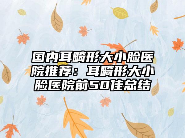 国内耳畸形大小脸医院推荐：耳畸形大小脸医院前50佳总结