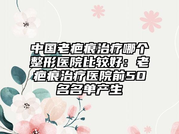 中国老疤痕治疗哪个整形医院比较好：老疤痕治疗医院前50名名单产生