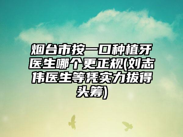 烟台市按一口种植牙医生哪个更正规(刘志伟医生等凭实力拔得头筹)