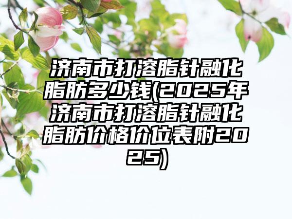 济南市打溶脂针融化脂肪多少钱(2025年济南市打溶脂针融化脂肪价格价位表附2025)