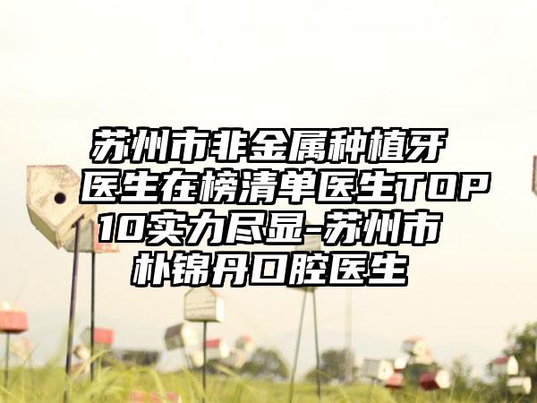 苏州市非金属种植牙医生在榜清单医生TOP10实力尽显-苏州市朴锦丹口腔医生
