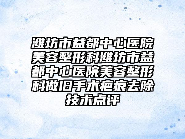 潍坊市益都中心医院美容整形科潍坊市益都中心医院美容整形科做旧手术疤痕去除技术点评