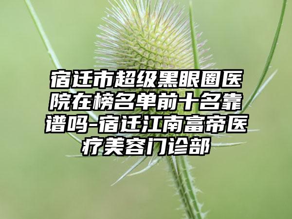 宿迁市超级黑眼圈医院在榜名单前十名靠谱吗-宿迁江南富帝医疗美容门诊部