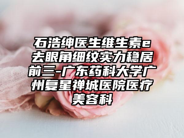 石浩绅医生维生素e去眼角细纹实力稳居前三-广东药科大学广州复星禅城医院医疗美容科