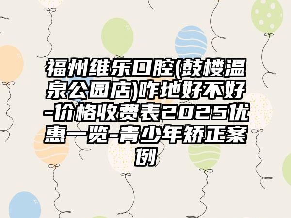 福州维乐口腔(鼓楼温泉公园店)咋地好不好-价格收费表2025优惠一览-青少年矫正案例