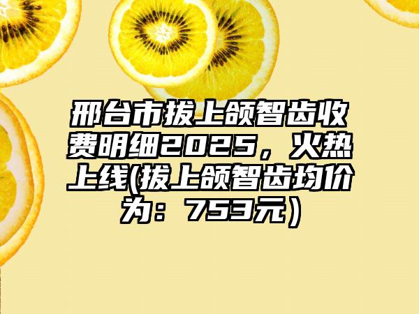 邢台市拔上颌智齿收费明细2025，火热上线(拔上颌智齿均价为：753元）