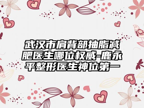武汉市肩背部抽脂减肥医生哪位权威-鹿永平整形医生神位第一