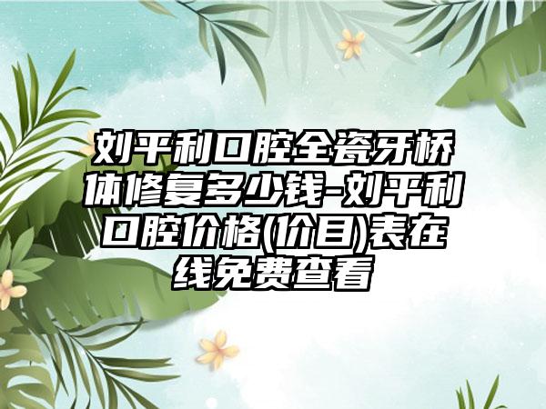 刘平利口腔全瓷牙桥体修复多少钱-刘平利口腔价格(价目)表在线免费查看