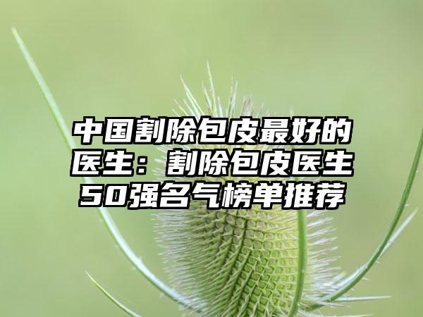 中国割除包皮最好的医生：割除包皮医生50强名气榜单推荐