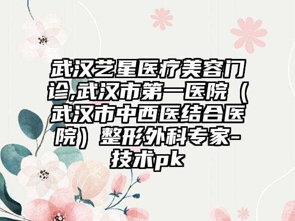 武汉艺星医疗美容门诊,武汉市第一医院（武汉市中西医结合医院）整形外科专家-技术pk