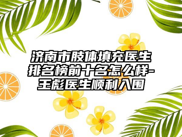 济南市肢体填充医生排名榜前十名怎么样-王彪医生顺利入围
