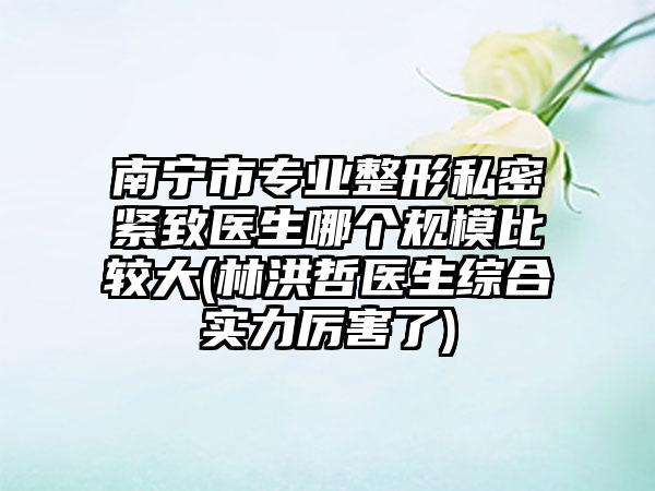 南宁市专业整形私密紧致医生哪个规模比较大(林洪哲医生综合实力厉害了)