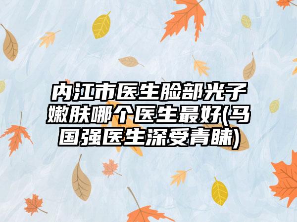 内江市医生脸部光子嫩肤哪个医生最好(马国强医生深受青睐)