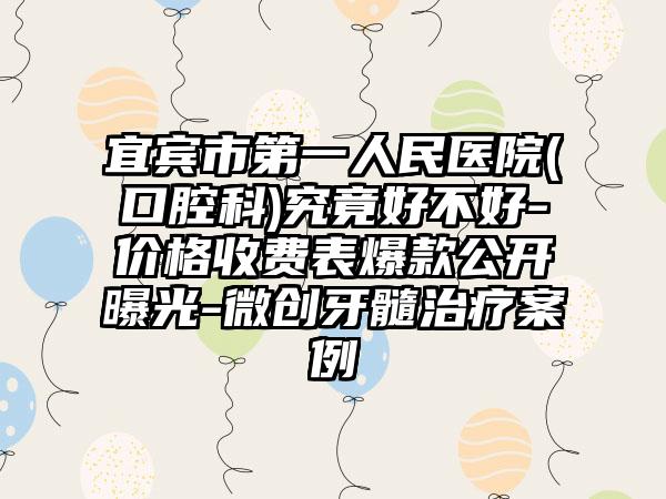 宜宾市第一人民医院(口腔科)究竟好不好-价格收费表爆款公开曝光-微创牙髓治疗案例