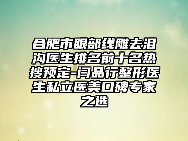 合肥市眼部线雕去泪沟医生排名前十名热搜预定-闫品行整形医生私立医美口碑专家之选