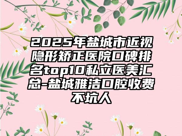 2025年盐城市近视隐形矫正医院口碑排名top10私立医美汇总-盐城雅洁口腔收费不坑人