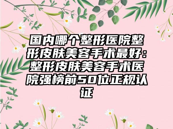 国内哪个整形医院整形皮肤美容手术最好：整形皮肤美容手术医院强榜前50位正规认证