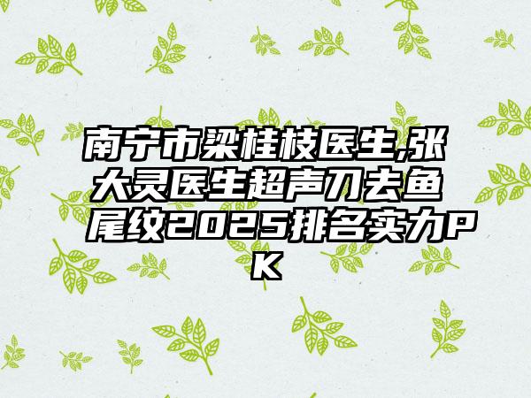 南宁市梁桂枝医生,张大灵医生超声刀去鱼尾纹2025排名实力PK