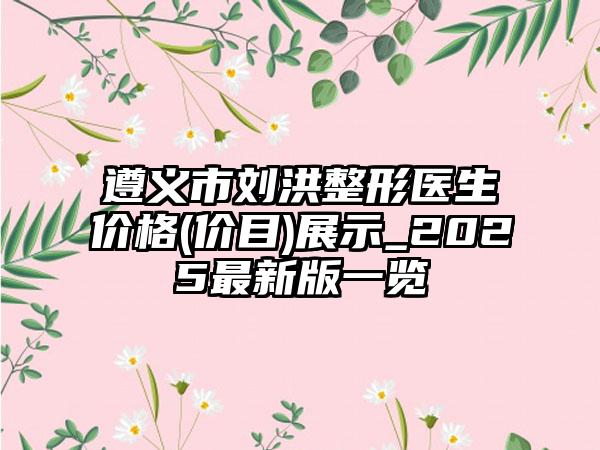 遵义市刘洪整形医生价格(价目)展示_2025最新版一览
