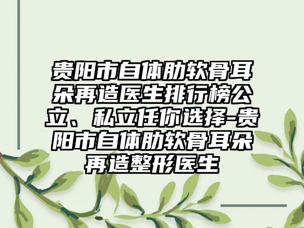 贵阳市自体肋软骨耳朵再造医生排行榜公立、私立任你选择-贵阳市自体肋软骨耳朵再造整形医生
