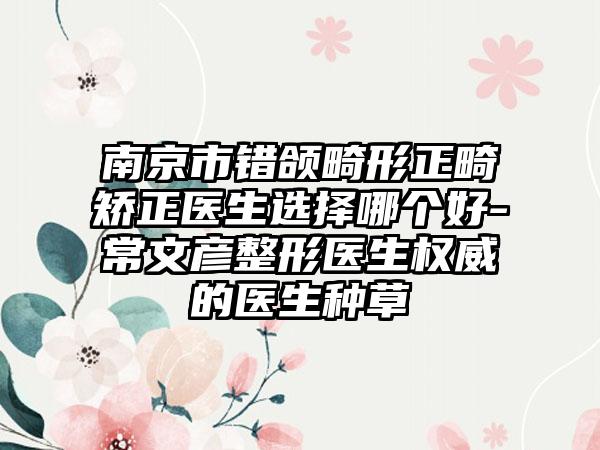南京市错颌畸形正畸矫正医生选择哪个好-常文彦整形医生权威的医生种草