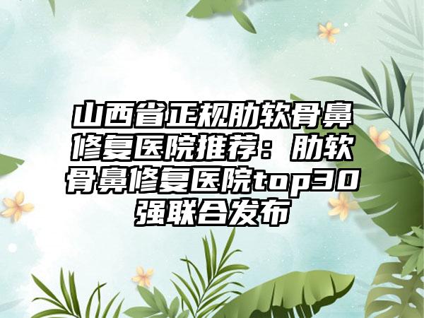山西省正规肋软骨鼻修复医院推荐：肋软骨鼻修复医院top30强联合发布
