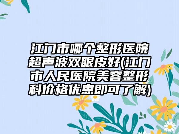 江门市哪个整形医院超声波双眼皮好(江门市人民医院美容整形科价格优惠即可了解)