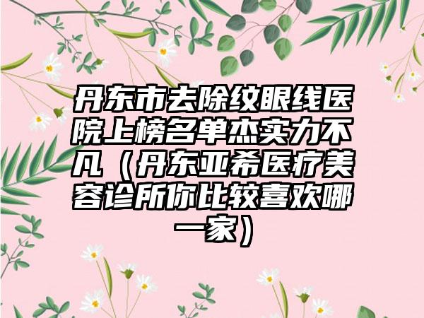 丹东市去除纹眼线医院上榜名单杰实力不凡（丹东亚希医疗美容诊所你比较喜欢哪一家）
