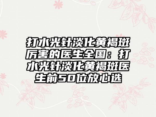打水光针淡化黄褐斑厉害的医生全国：打水光针淡化黄褐斑医生前50位放心选