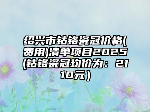 绍兴市钴铬瓷冠价格(费用)清单项目2025(钴铬瓷冠均价为：2110元）