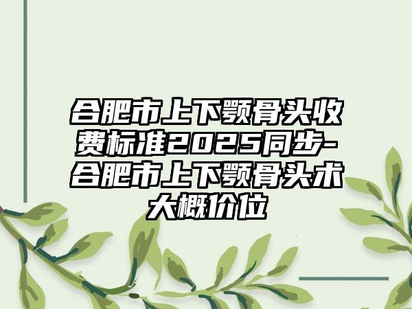 合肥市上下颚骨头收费标准2025同步-合肥市上下颚骨头术大概价位