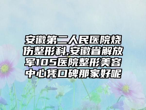 安徽第二人民医院烧伤整形科,安徽省解放军105医院整形美容中心凭口碑那家好呢