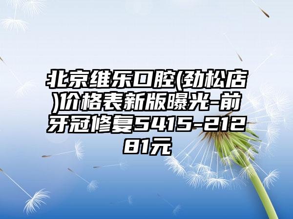北京维乐口腔(劲松店)价格表新版曝光-前牙冠修复5415-21281元