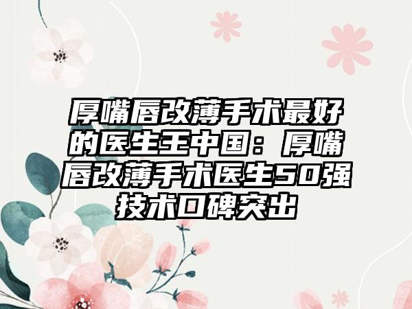 厚嘴唇改薄手术最好的医生王中国：厚嘴唇改薄手术医生50强技术口碑突出