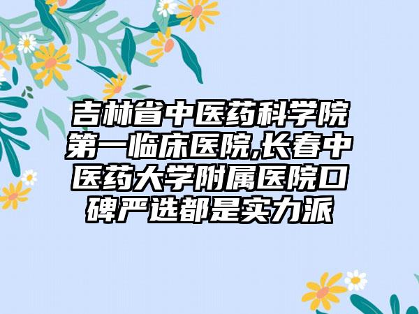 吉林省中医药科学院第一临床医院,长春中医药大学附属医院口碑严选都是实力派