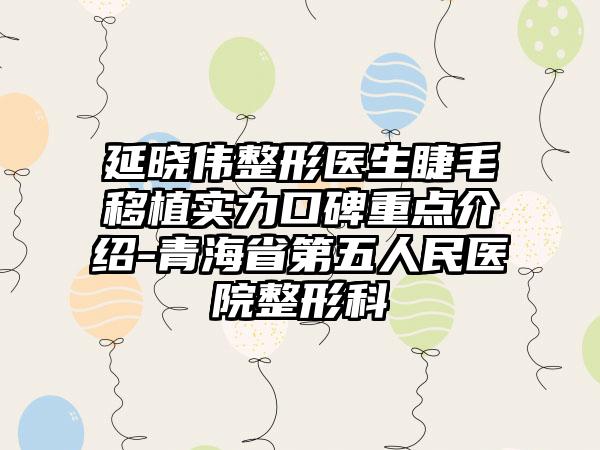 延晓伟整形医生睫毛移植实力口碑重点介绍-青海省第五人民医院整形科